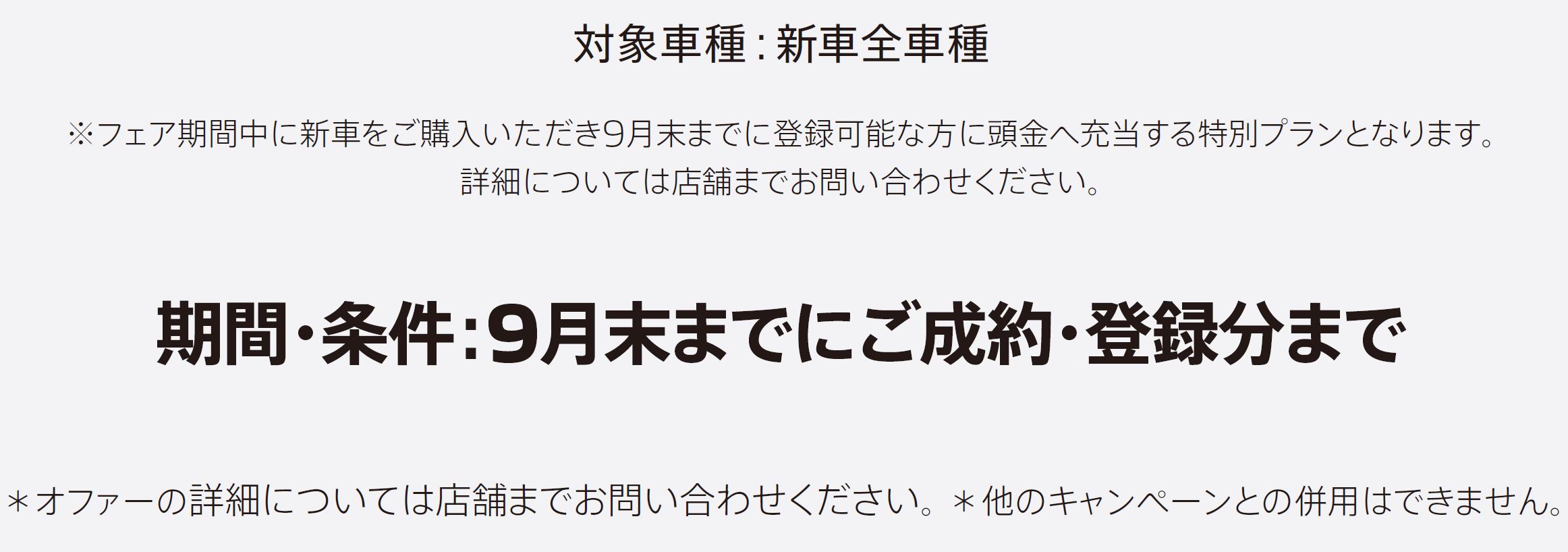 ※フェア期間中に新車をご購入いただき9月末までに登録可能な方に頭金へ充当する特別プランとなります。詳細については店舗までお問い合わせください。