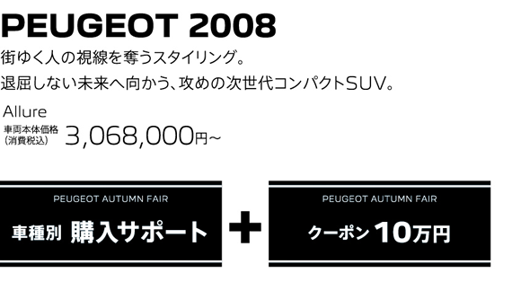 PEUGEOT 2008 / 街ゆく人の視線を奪うスタイリング。退屈しない未来へ向かう、攻めの次世代コンパクトSUV。 Allure 車両本体価格（消費税込）3,068,000～ | PEUGEOT AUTUMN FAIR 購入サポート＋クーポン10万円