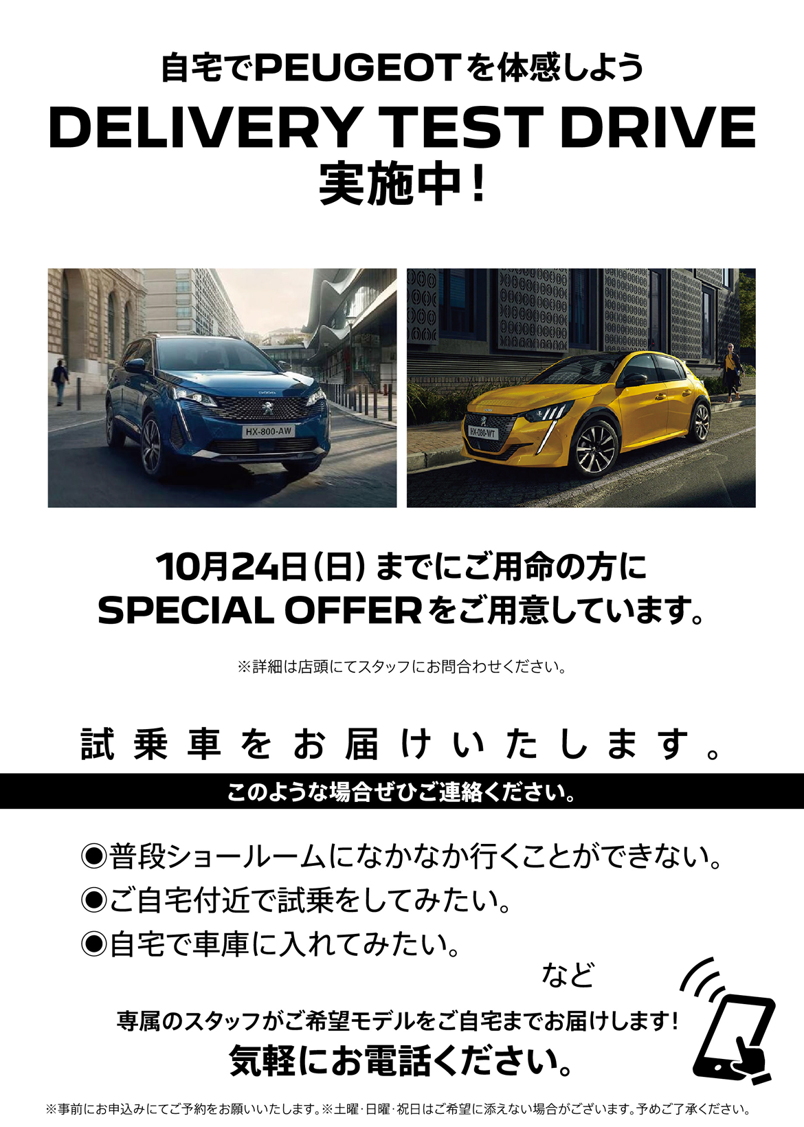 自宅でPEUGEOT を体感しよう DELIVERY TEST DRIVE 実施中！/ 10月24日（日）までにご用命の方にSPECIAL OFFERをご用意しています。※詳細は店頭にてスタッフにお問合わせください。 | このような場合ぜひご連絡ください。/ ●普段ショールームになかなか行くことができない。●ご自宅付近で試乗をしてみたい。●自宅で車庫に入れてみたい。など | 専属のスタッフがご希望モデルをご自宅までお届けします！ 気軽にお電話ください。※事前にお申込みにてご予約をお願いいたします。※土曜・日曜・祝日はご希望に添えない場合がございます。予めご了承ください。