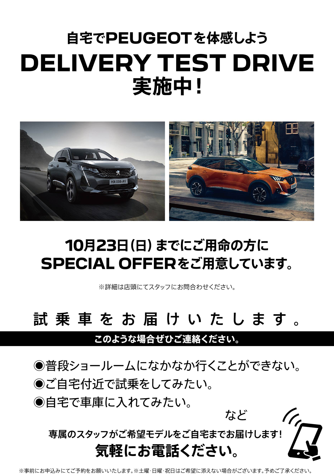 自宅でPEUGEOT を体感しよう DELIVERY TEST DRIVE 実施中！/ 9月25日（日）までにご用命の方にSPECIAL OFFERをご用意しています。※詳細は店頭にてスタッフにお問合わせください。 | このような場合ぜひご連絡ください。/ ●普段ショールームになかなか行くことができない。●ご自宅付近で試乗をしてみたい。●自宅で車庫に入れてみたい。など | 専属のスタッフがご希望モデルをご自宅までお届けします！ 気軽にお電話ください。※事前にお申込みにてご予約をお願いいたします。※土曜・日曜・祝日はご希望に添えない場合がございます。予めご了承ください。