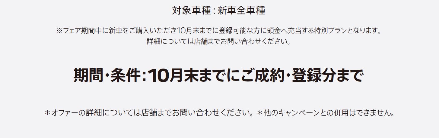 ※フェア期間中に新車をご購入いただき10月末までに登録可能な方に頭金へ充当する特別プランとなります。詳細については店舗までお問い合わせください。