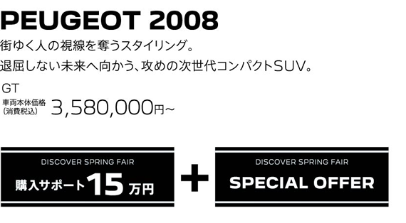 PEUGEOT 2008 / 街ゆく人の視線を奪うスタイリング。退屈しない未来へ向かう、攻めの次世代コンパクトSUV。 Allure 車両本体価格（消費税込）3,580,000～ | DISCOVER SPRING FAIR 購入サポート15万円プラスSPECIAL OFFER