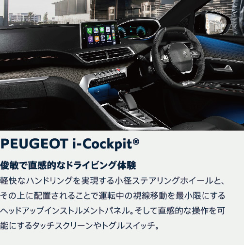 PEUGEOT i-Cockpit | 俊敏で直感的なドライビング体験 軽快なハンドリングを実現する小径ステアリングホイールと、その上に配置されることで運転中の視線移動を最小限にするヘッドアップインストルメントパネル。そして直感的な操作を可能にするタッチスクリーンやトグルスイッチ。