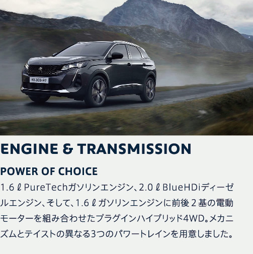 ENGINE & TRANSMISSION | POWER OF CHOICE 1.6リットルPureTechガソリンエンジン、2.0リットルBlueHDiディーゼルエンジン、そして、1.6リットルガソリンエンジンに前後２基の電動モーターを組み合わせたプラグインハイブリッド4WD。メカニズムとテイストの異なる3つのパワートレインを用意しました。