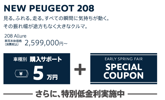 NEW PEUGEOT 208 / 見る。ふれる。走る。すべての瞬間に気持ちが動く。その振れ幅が途方もなく大きなクルマ。 208 Allure 車両本体価格（消費税込）2,967,000円～・308 SW Allure 車両本体価格（消費税込）2,599,000円～ | 車種別購入サポート最大5万円+EARLY SPRING FAIR SPECIAL COUPON / さらに、特別低金利実施中