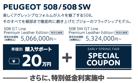 PEUGEOT 508/508SW / 美しくアグレッシブなフォルムが人々を魅了する508。そのすべてを細部まで徹底的に磨き上げたプジョーのフラッグシップモデル。 508 GT Line Premium Leather Edition 車両本体価格（消費税込）5,066,000円～・508 SW GT Line Premium Leather Edition 車両本体価格（消費税込）5,324,000円～ | 車種別購入サポート最大20万円+EARLY SPRING FAIR SPECIAL COUPON / さらに、特別低金利実施中