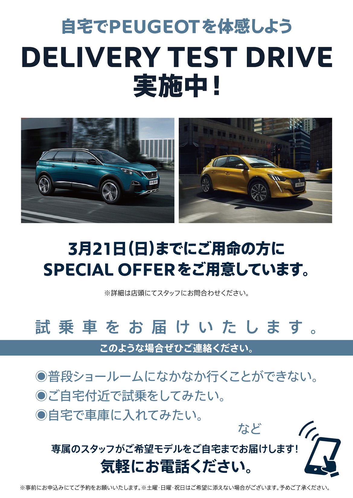 自宅でPEUGEOT を体感しよう DELIVERY TEST DRIVE 実施中！/ 3月21日（日）までにご用命の方にSPECIAL OFFERをご用意しています。※詳細は店頭にてスタッフにお問合わせください。 | このような場合ぜひご連絡ください。/ ●普段ショールームになかなか行くことができない。●ご自宅付近で試乗をしてみたい。●自宅で車庫に入れてみたい。など | 専属のスタッフがご希望モデルをご自宅までお届けします！ 気軽にお電話ください。※事前にお申込みにてご予約をお願いいたします。※土曜・日曜・祝日はご希望に添えない場合がございます。予めご了承ください。