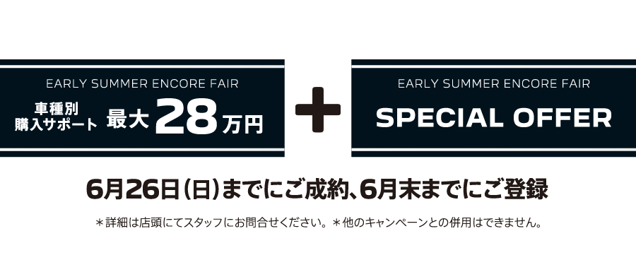 EARLY SUMMER ENCORE FAIR 車種別購入サポート最大30万円プラスSPECIAL OFFER / 6月26日（日）までにご成約、6月末までにご登録 ＊詳細は店頭にてスタッフにお問合せください。 ＊他のキャンペーンとの併用はできません。