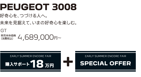 PEUGEOT 3008 / 好奇心を、つづける人へ。未来を見据えて、いまの好奇心を楽しむ。GT 車両本体価格（消費税込）4,689,000円～ | EARLY SUMMER ENCORE FAIR 購入サポート20万円プラスSPECIAL OFFER