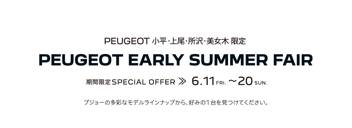 PEUGEOT 小平・上尾・所沢・美女木 限定 PEUGEOT EARLY SUMMER FAIR 期間限定SPECIAL OFFER 6.11～20 プジョーの多彩なモデルラインナップから、好みの1台を見つけてください。