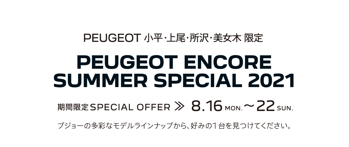 PEUGEOT 小平・上尾・所沢・美女木 限定 PEUGEOT ENCORE SUMMER SPECIAL 2021 期間限定SPECIAL OFFER 8.16～22 プジョーの多彩なモデルラインナップから、好みの1台を見つけてください。