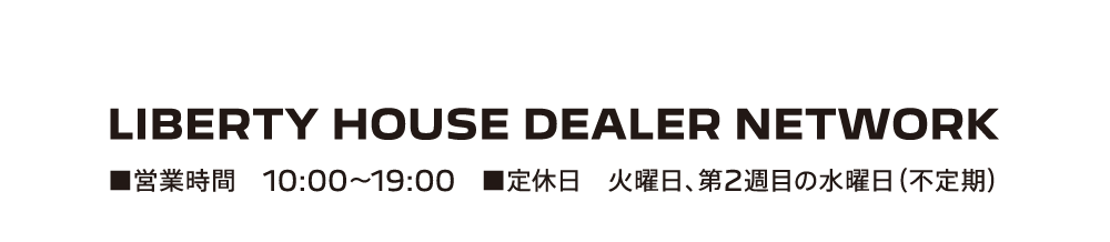 LIBERTY HOUSE DEALER NETWORK ■営業時間 10:00-19:00 ■定休日 火曜日、第2週目の水曜日（不定期）