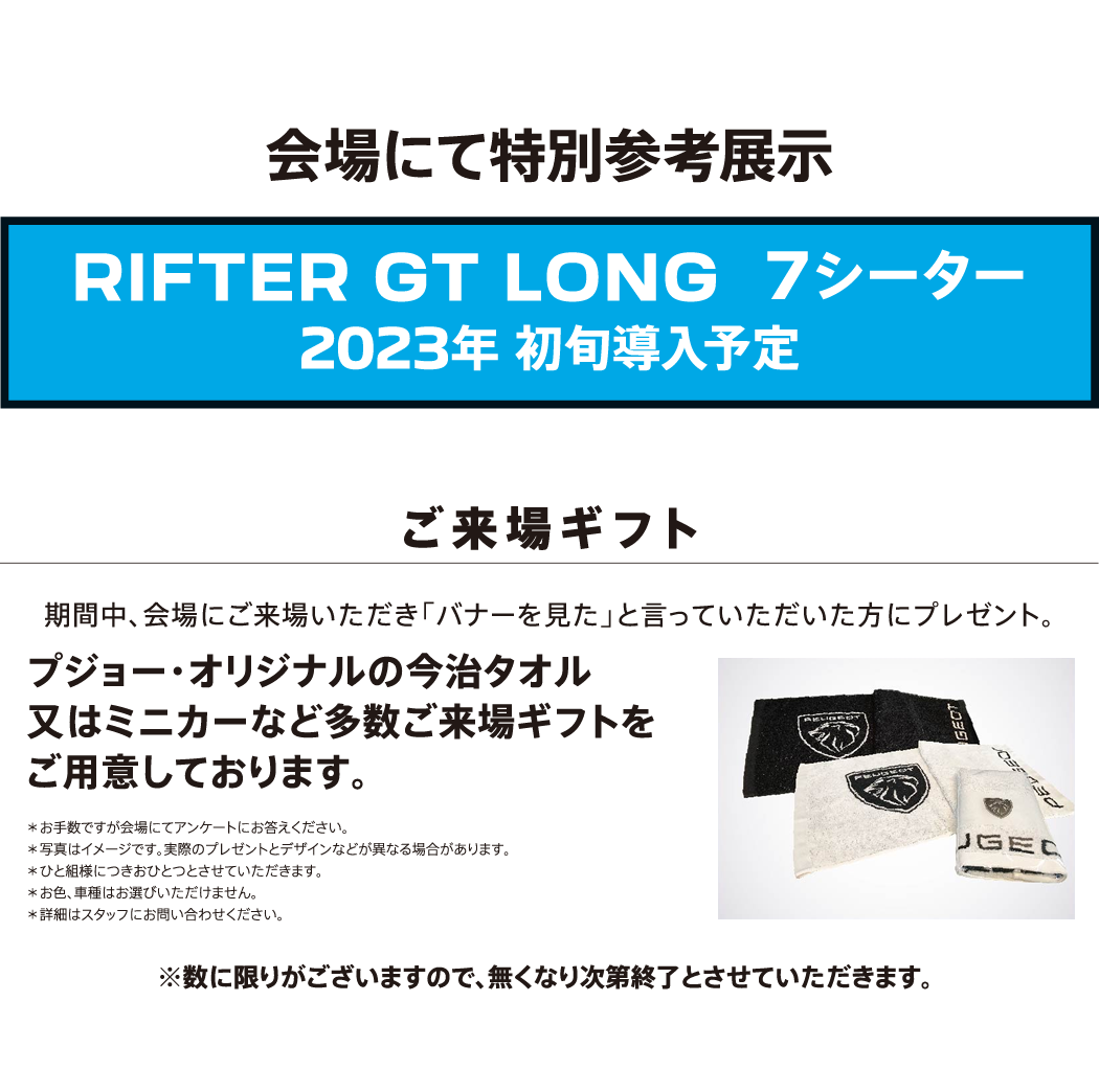 会場にて特別参考展示 / RIFTER GT LONG7シーター2023年 初旬導入予定 / ご来場ギフト 期間中、会場にご来場いただき「バナーを見た」と言っていただいた方にプレゼント。プジョー・オリジナルの今治タオル又はミニカーなど多数ご来場ギフトをご用意しております。※数に限りがございますので、無くなり次第終了とさせていただきます。