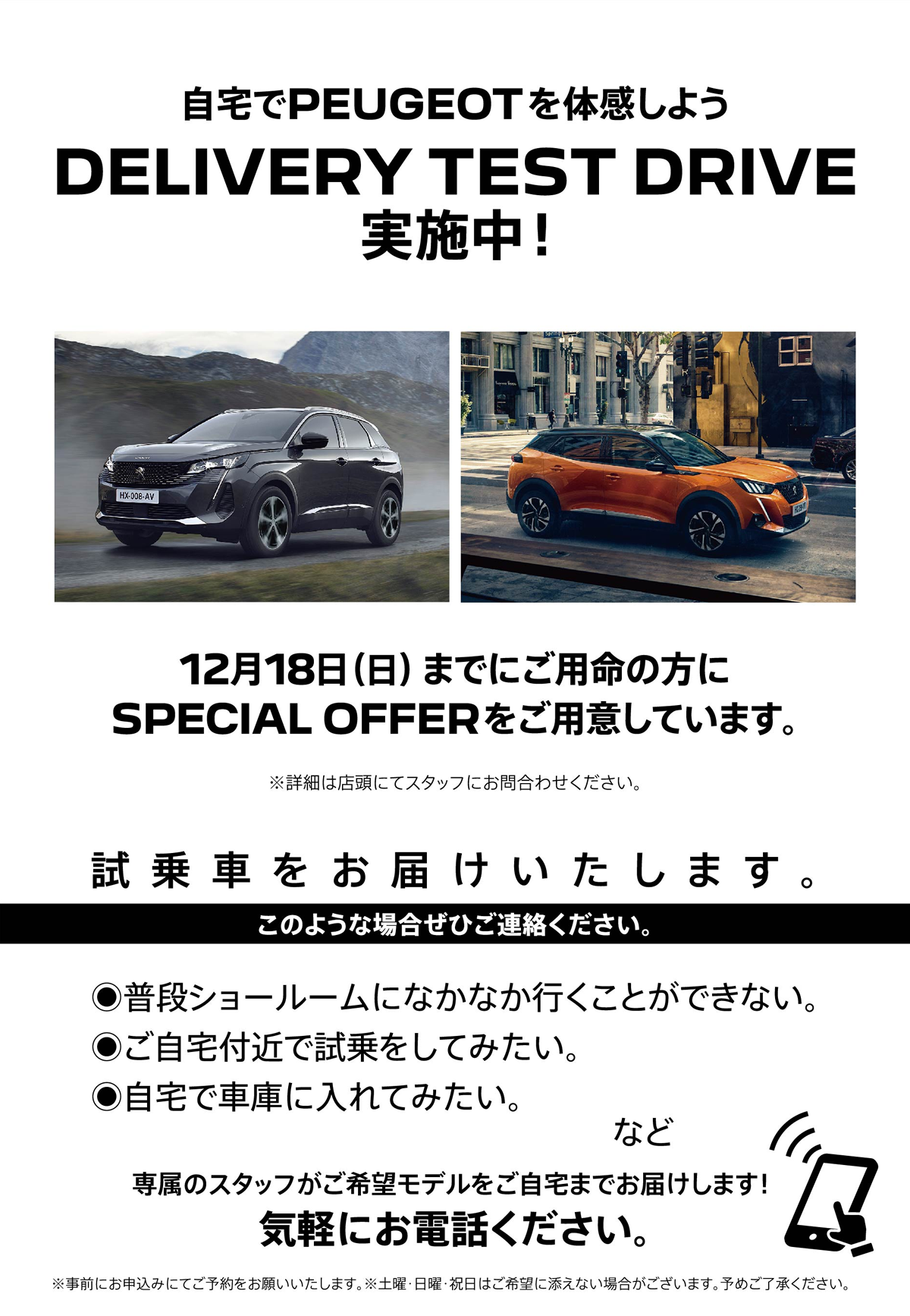 自宅でPEUGEOT を体感しよう DELIVERY TEST DRIVE 実施中！/ 12月18日（日）までにご用命の方にSPECIAL OFFERをご用意しています。※詳細は店頭にてスタッフにお問合わせください。 | このような場合ぜひご連絡ください。/ ●普段ショールームになかなか行くことができない。●ご自宅付近で試乗をしてみたい。●自宅で車庫に入れてみたい。など | 専属のスタッフがご希望モデルをご自宅までお届けします！ 気軽にお電話ください。※事前にお申込みにてご予約をお願いいたします。※土曜・日曜・祝日はご希望に添えない場合がございます。予めご了承ください。