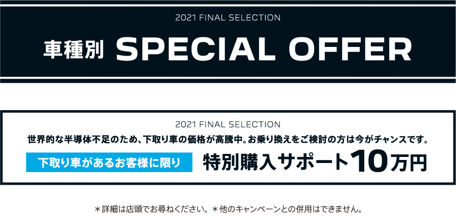 2021 FINAL SELECTION 車種別 SPECIAL OFFER / 世界的な半導体不足のため、下取り車の価格が高騰中。お乗り換えをご検討の方は今がチャンスです。下取り車があるお客様に限り特別購入サポート10万円 ＊詳細は店頭でお尋ねください。＊他のキャンペーンとの併用はできません。