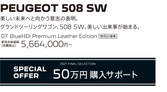 PEUGEOT 508 SW / 美しい未来へと向かう意志の表明。グランドツーリングワゴン、508 SW。美しい出来事が始まる。 GT BlueHDi Premium Leather Edition 車両本体価格（消費税込）5,664,000円～ | SPECIAL OFFER 50万円購入サポート