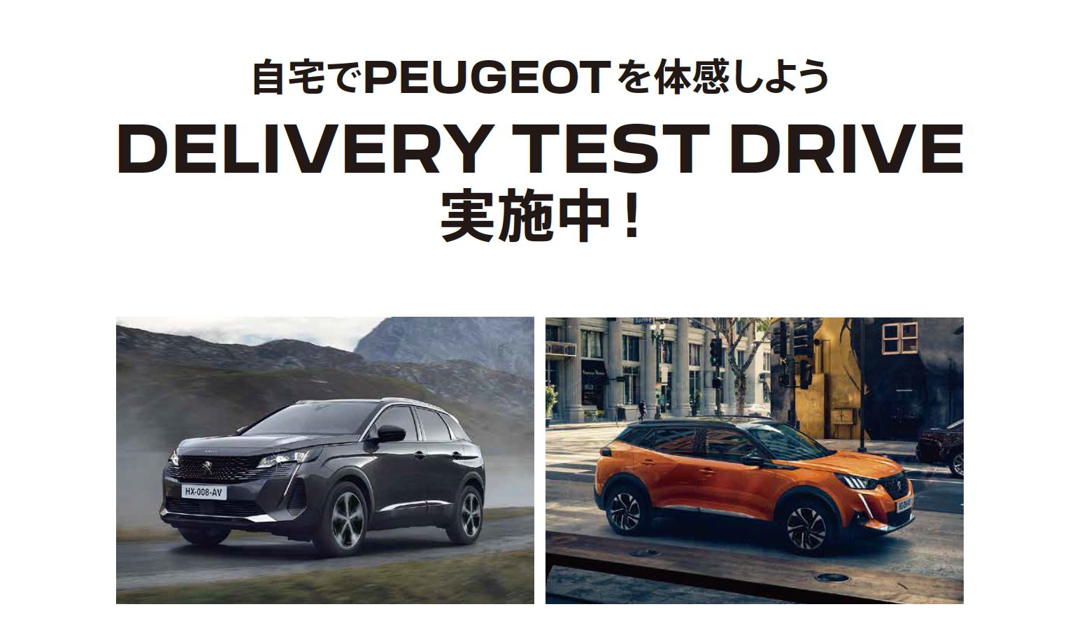 自宅でPEUGEOT を体感しよう DELIVERY TEST DRIVE 実施中！/ 4月23日（日）までにご用命の方にSPECIAL OFFERをご用意しています。※詳細は店頭にてスタッフにお問合わせください。 | このような場合ぜひご連絡ください。/ ●普段ショールームになかなか行くことができない。●ご自宅付近で試乗をしてみたい。●自宅で車庫に入れてみたい。など | 専属のスタッフがご希望モデルをご自宅までお届けします！ 気軽にお電話ください。※事前にお申込みにてご予約をお願いいたします。※土曜・日曜・祝日はご希望に添えない場合がございます。予めご了承ください。