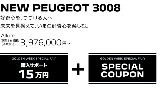 NEW SUV PEUGEOT 3008 / 好奇心を、つづける人へ。未来を見据えて、いまの好奇心を楽しむ。Allure 車両本体価格（消費税込）3,976,000円～ | GOLDEN WEEK 購入サポート15万円 + GOLDEN WEEK SPECIAL FAIR SPECIAL COUPON