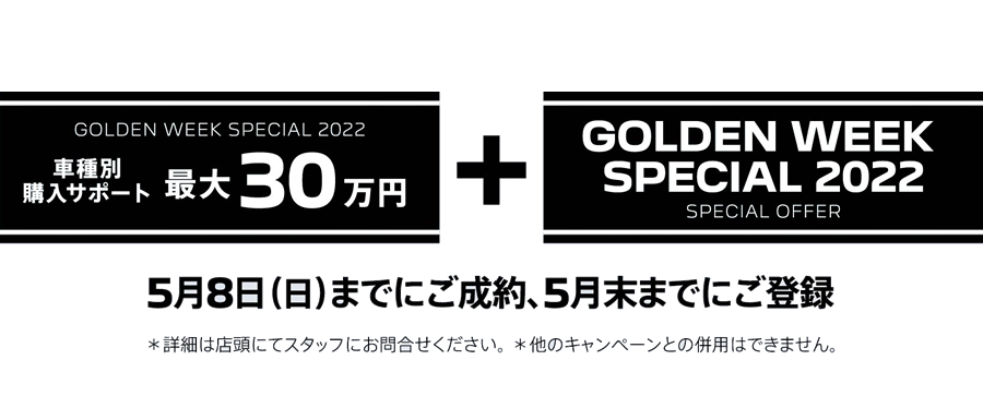 GOLDEN WEEK SPECIAL 2022 車種別購入サポート最大30万円プラスSPECIAL OFFER / 5月8日（日）までにご成約、5月末までにご登録 ＊詳細は店頭にてスタッフにお問合せください。 ＊他のキャンペーンとの併用はできません。