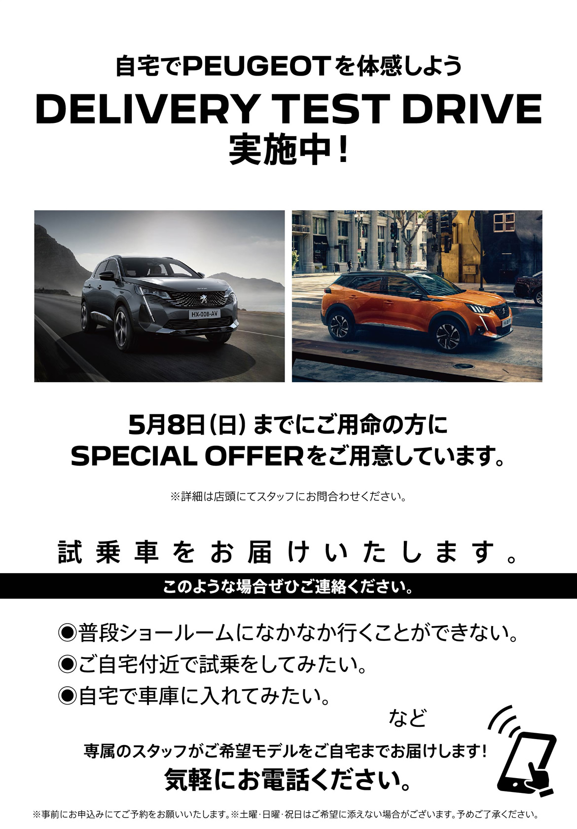 自宅でPEUGEOT を体感しよう DELIVERY TEST DRIVE 実施中！/ 5月8日（日）までにご用命の方にSPECIAL OFFERをご用意しています。※詳細は店頭にてスタッフにお問合わせください。 | このような場合ぜひご連絡ください。/ ●普段ショールームになかなか行くことができない。●ご自宅付近で試乗をしてみたい。●自宅で車庫に入れてみたい。など | 専属のスタッフがご希望モデルをご自宅までお届けします！ 気軽にお電話ください。※事前にお申込みにてご予約をお願いいたします。※土曜・日曜・祝日はご希望に添えない場合がございます。予めご了承ください。