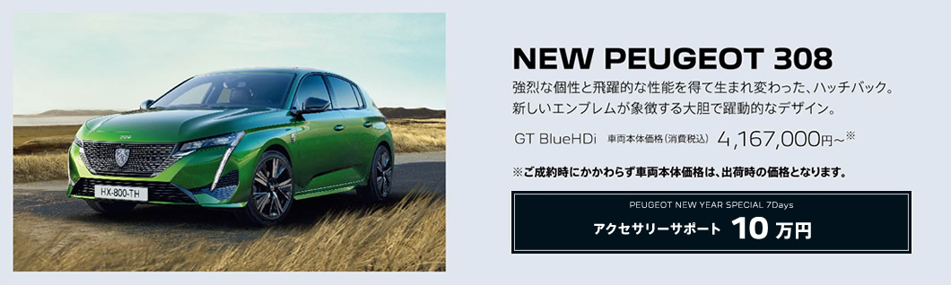 NEW PEUGEOT 308 / 強烈な個性と飛躍的な性能を得て生まれ変わった、ハッチバック。新しいエンブレムが象徴する大胆で躍動的なデザイン。GT BlueHDi 車両本体価格（消費税込）4,167,000円～ | アクセサリーサポート10万円