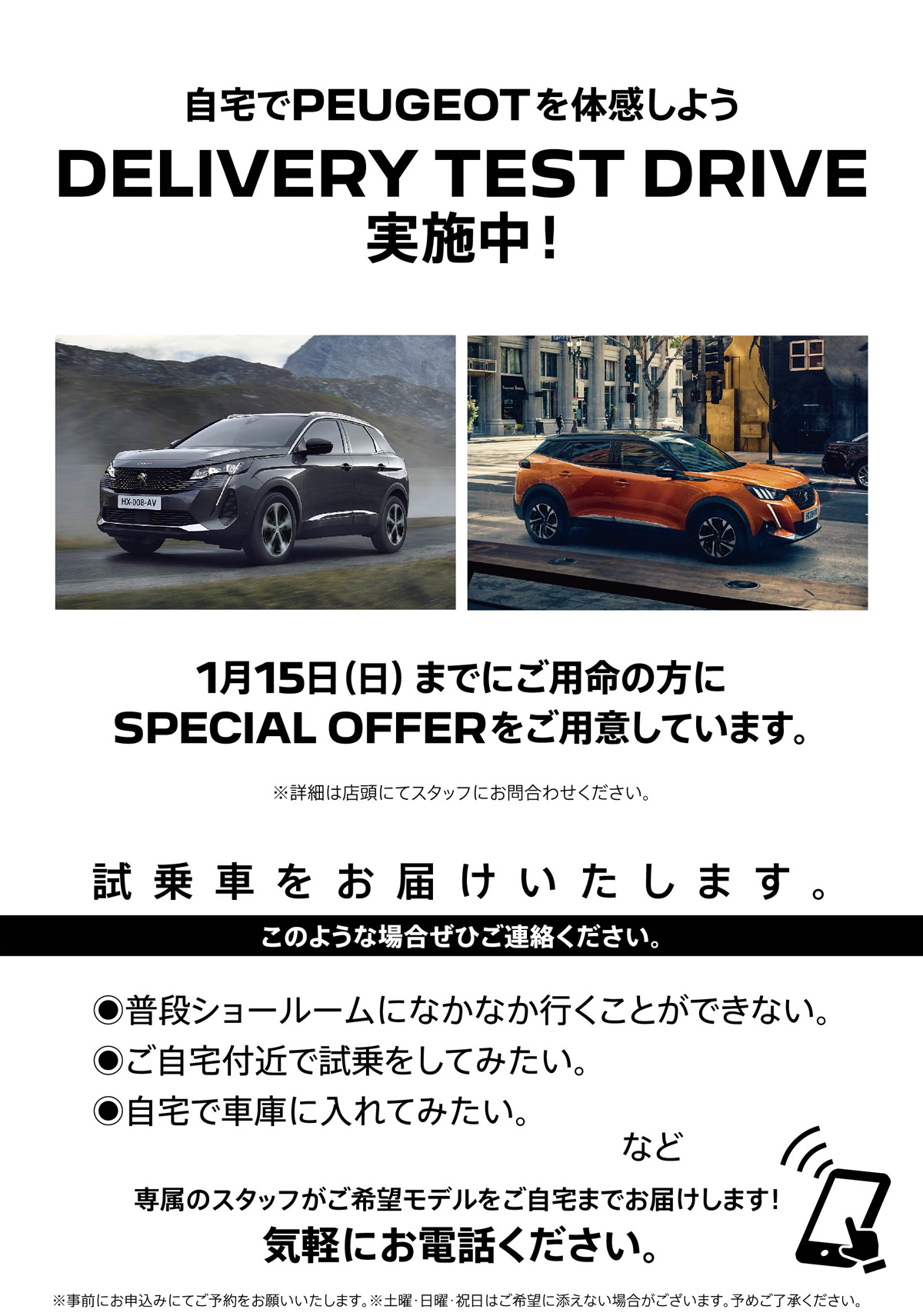 自宅でPEUGEOT を体感しよう DELIVERY TEST DRIVE 実施中！/ 1月15日（日）までにご用命の方にSPECIAL OFFERをご用意しています。※詳細は店頭にてスタッフにお問合わせください。 | このような場合ぜひご連絡ください。/ ●普段ショールームになかなか行くことができない。●ご自宅付近で試乗をしてみたい。●自宅で車庫に入れてみたい。など | 専属のスタッフがご希望モデルをご自宅までお届けします！ 気軽にお電話ください。※事前にお申込みにてご予約をお願いいたします。※土曜・日曜・祝日はご希望に添えない場合がございます。予めご了承ください。