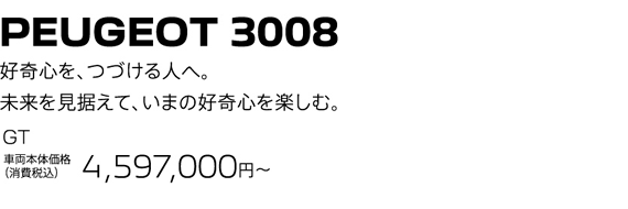 PEUGEOT 3008 / 好奇心を、つづける人へ。未来を見据えて、いまの好奇心を楽しむ。GT 車両本体価格（消費税込）4,449,000円～ | SPECIAL OFFER 25万円購入サポート