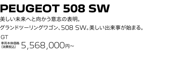 PEUGEOT 508 SW / 美しい未来へと向かう意志の表明。グランドツーリングワゴン、508 SW。美しい出来事が始まる。 GT BlueHDi Premium Leather Edition 車両本体価格（消費税込）5,664,000円～ | SPECIAL OFFER 50万円購入サポート