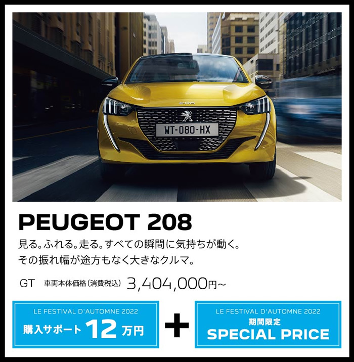 PEUGEOT 208 / 見る。ふれる。走る。すべての瞬間に気持ちが動く。その振れ幅が途方もなく大きなクルマ。 GT 車両本体価格（消費税込）3,404,000円～ | LE FESTIVAL D'AUTOMNE 2022 購入サポート15万円プラスSPECIAL OFFER