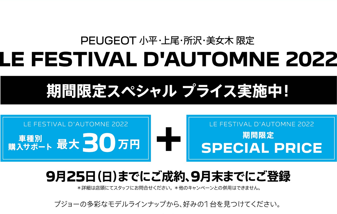 PEUGEOT 小平・上尾・所沢・美女木 限定 LE FESTIVAL D'AUTOMNE 2022 期間限定スペシャル プライス実施中！LE FESTIVAL D'AUTOMNE 2022 車種別購入サポート最大30万円+LE FESTIVAL D'AUTOMNE 2022期間限定SPECIAL PRICE 9月25日（日）までにご成約、9月末までにご登録 ＊詳細は店頭にてスタッフにお問合せください。 ＊他のキャンペーンとの併用はできません。 プジョーの多彩なモデルラインナップから、好みの1台を見つけてください。