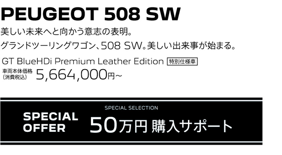 PEUGEOT 508 SW / 美しい未来へと向かう意志の表明。グランドツーリングワゴン、508 SW。美しい出来事が始まる。 GT BlueHDi Premium Leather Edition 車両本体価格（消費税込）5,664,000円～ | SPECIAL OFFER 50万円購入サポート