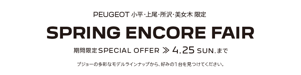 PEUGEOT 小平・上尾・所沢・美女木 限定 SPRING ENCORE FAIR 期間限定SPECIAL OFFER 4.25SUN. まで プジョーの多彩なモデルラインナップから、好みの1台を見つけてください。