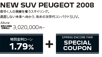 NEW SUV PEUGEOT 2008 / 街ゆく人の視線を奪うスタイリング。退屈しない未来へ向かう、攻めの次世代コンパクトSUV。 Allure 車両本体価格（消費税込）3,020,000～ | SPRING ENCORE FAIR SPECIAL OFFER + SPRING ENCORE FAIR SPECIAL COUPON