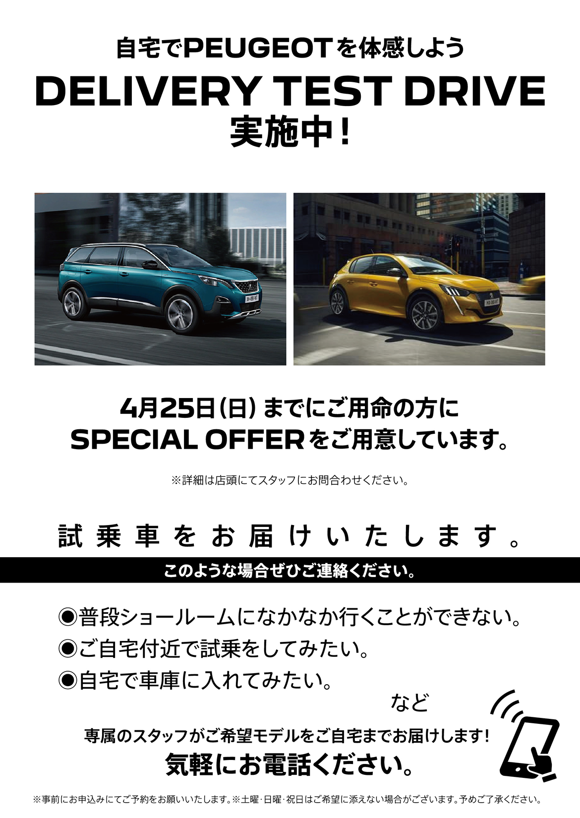 自宅でPEUGEOT を体感しよう DELIVERY TEST DRIVE 実施中！/ 4月25日（日）までにご用命の方にSPECIAL OFFERをご用意しています。※詳細は店頭にてスタッフにお問合わせください。 | このような場合ぜひご連絡ください。/ ●普段ショールームになかなか行くことができない。●ご自宅付近で試乗をしてみたい。●自宅で車庫に入れてみたい。など | 専属のスタッフがご希望モデルをご自宅までお届けします！ 気軽にお電話ください。※事前にお申込みにてご予約をお願いいたします。※土曜・日曜・祝日はご希望に添えない場合がございます。予めご了承ください。