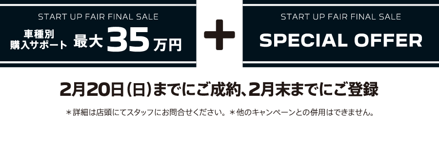 START UP FAIR FINAL SALE 車種別購入サポート最大35万円プラスSPECIAL OFFER / 2月20日（日）までにご成約、2月末までにご登録 ＊詳細は店頭にてスタッフにお問合せください。＊他のキャンペーンとの併用はできません。