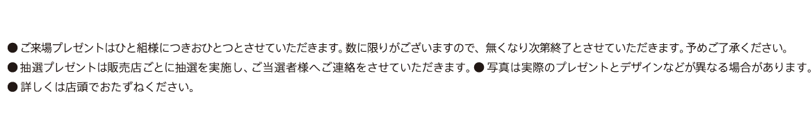 ●ご来場プレゼントはひと組様につきおひとつとさせていただきます。数に限りがございますので、無くなり次第終了とさせていただきます。予めご了承ください。●抽選プレゼントは販売店ごとに抽選を実施し、ご当選者様へご連絡をさせていただきます。●写真は実際のプレゼントとデザインなどが異なる場合があります。●詳しくは店頭でおたずねください。