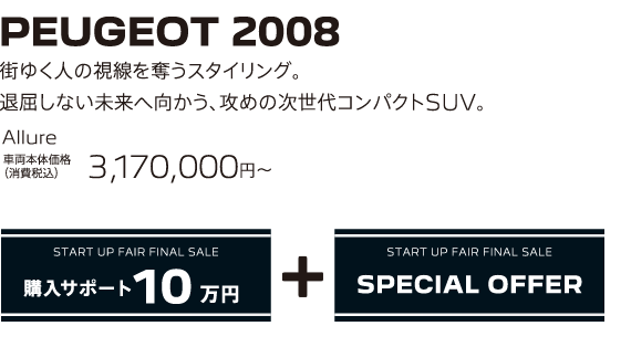 PEUGEOT 2008 / 街ゆく人の視線を奪うスタイリング。退屈しない未来へ向かう、攻めの次世代コンパクトSUV。 Allure 車両本体価格（消費税込）3,170,000～ | START UP FAIR FINAL SALE 購入サポート10万円プラスSPECIAL OFFER