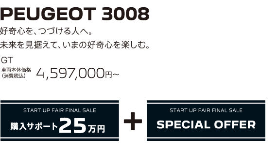 PEUGEOT 3008 / 好奇心を、つづける人へ。未来を見据えて、いまの好奇心を楽しむ。GT 車両本体価格（消費税込）4,597,000円～ | START UP FAIR FINAL SALE 購入サポート25万円プラスSPECIAL OFFER