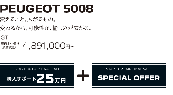 PEUGEOT 5008 / 変えること。広がるもの。変わるから、可能性が、愉しみが広がる。GT 車両本体価格（消費税込）4,891,000円～ | START UP FAIR FINAL SALE 購入サポート25万円プラスSPECIAL OFFER