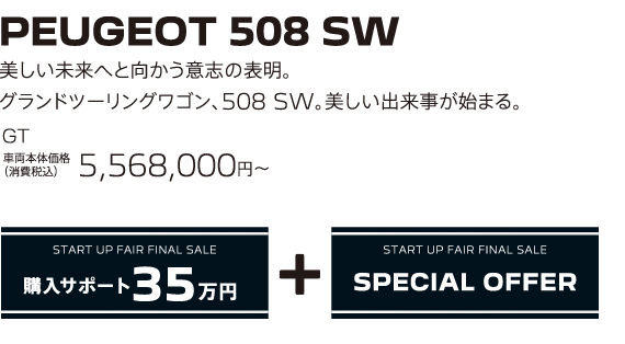 PEUGEOT 508 SW / 美しい未来へと向かう意志の表明。グランドツーリングワゴン、508 SW。美しい出来事が始まる。 GT BlueHDi Premium Leather Edition 車両本体価格（消費税込）5,568,000円～ | START UP FAIR FINAL SALE 購入サポート35万円プラスSPECIAL OFFER