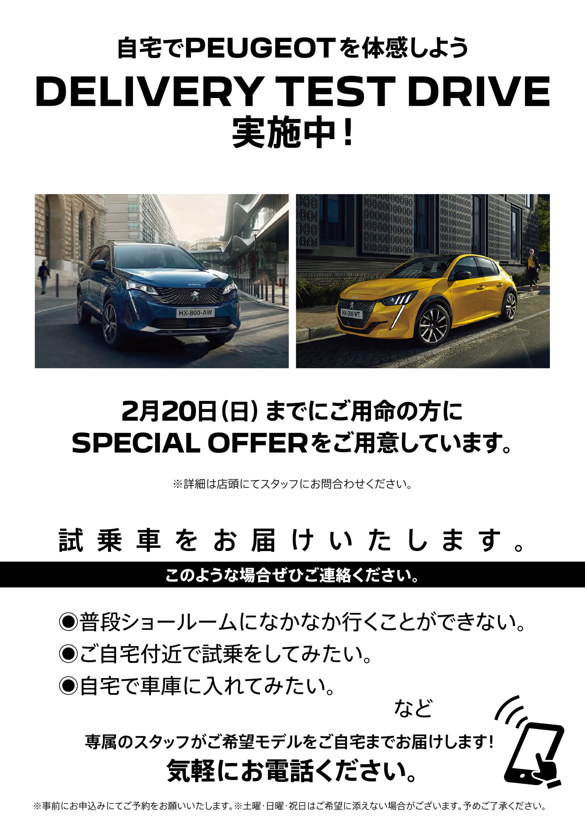 自宅でPEUGEOT を体感しよう DELIVERY TEST DRIVE 実施中！/ 2月20日（日）までにご用命の方にSPECIAL OFFERをご用意しています。※詳細は店頭にてスタッフにお問合わせください。 | このような場合ぜひご連絡ください。/ ●普段ショールームになかなか行くことができない。●ご自宅付近で試乗をしてみたい。●自宅で車庫に入れてみたい。など | 専属のスタッフがご希望モデルをご自宅までお届けします！ 気軽にお電話ください。※事前にお申込みにてご予約をお願いいたします。※土曜・日曜・祝日はご希望に添えない場合がございます。予めご了承ください。