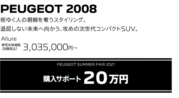 PEUGEOT 2008 / 街ゆく人の視線を奪うスタイリング。退屈しない未来へ向かう、攻めの次世代コンパクトSUV。 Allure 車両本体価格（消費税込）3,035,000～ | PEUGEOT SUMMER FAIR 2021 購入サポート20万円