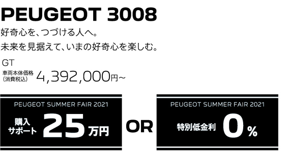 PEUGEOT 3008 / 好奇心を、つづける人へ。未来を見据えて、いまの好奇心を楽しむ。GT 車両本体価格（消費税込）4,392,000円～ | PEUGEOT SUMMER FAIR 2021 購入サポート25万円 or 特別低金利0％