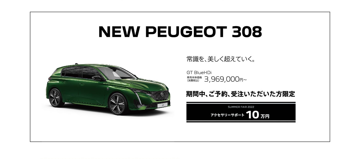 NEW PEUGEOT 308 / 常識を、美しく超えていく。 GT BlueHDi 車両本体価格（消費税込）3,969,000円 | SUMMER FAIR 2022 アクセサリーサポート10万円