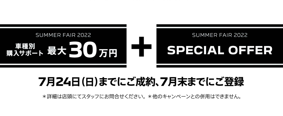 SUMMER FAIR 2022 車種別購入サポート最大30万円プラスSPECIAL OFFER / 7月24日（日）までにご成約、7月末までにご登録 ＊詳細は店頭にてスタッフにお問合せください。 ＊他のキャンペーンとの併用はできません。