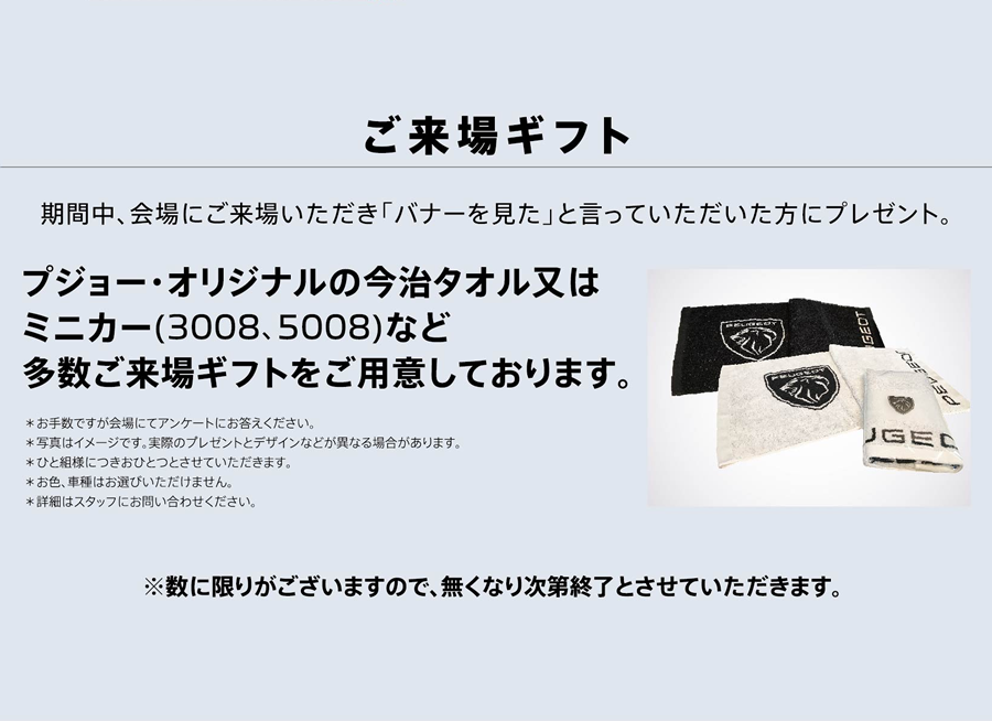 ご来場ギフト 期間中、会場にご来場いただき「バナーを見た」と言っていただいた方にプレゼント。プジョー・オリジナルの今治タオル又はミニカー(3008、5008)など多数ご来場ギフトをご用意しております。※数に限りがございますので、無くなり次第終了とさせていただきます。 