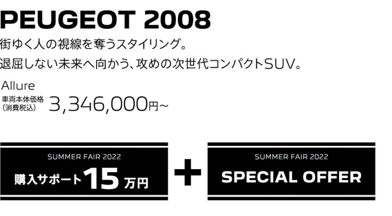 PEUGEOT 2008 / 街ゆく人の視線を奪うスタイリング。退屈しない未来へ向かう、攻めの次世代コンパクトSUV。 Allure 車両本体価格（消費税込）3,346,000～ | SUMMER FAIR 2022 購入サポート15万円プラスSPECIAL OFFER