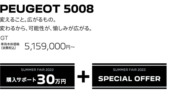 PEUGEOT 5008 / 変えること。広がるもの。変わるから、可能性が、愉しみが広がる。GT 車両本体価格（消費税込）5,159,000円～ | SUMMER FAIR 2022 購入サポート30万円プラスSPECIAL OFFER