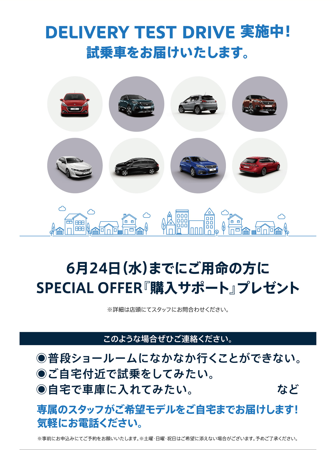 DELIVERY TEST DRIVE実施中！試乗車をお届けいたします。| 6月24日（水）までにご用命の方にSPECIAL OFFER『購入サポート』プレゼント※詳細は店頭にてスタッフにお問合わせください。 | このような場合ぜひご連絡ください。/ ●普段ショールームになかなか行くことができない。●ご自宅付近で試乗をしてみたい。●自宅で車庫に入れてみたい。など | 専属のスタッフがご希望モデルをご自宅までお届けします！ 気軽にお電話ください。※事前にお申込みにてご予約をお願いいたします。※土曜・日曜・祝日はご希望に添えない場合がございます。予めご了承ください。