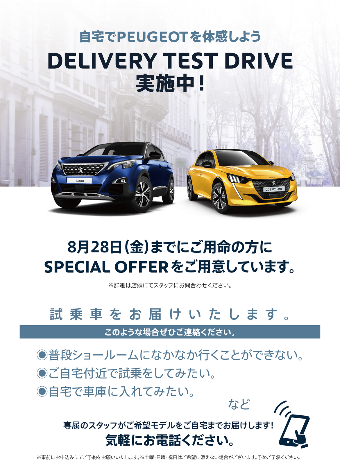 自宅でPEUGEOT を体感しよう DELIVERY TEST DRIVE実施中！ 8月28日（金）までにご用命の方にSPECIAL OFFERをご用意しています。試乗車をお届けいたします。 | このような場合ぜひご連絡ください。/ ●普段ショールームになかなか行くことができない。●ご自宅付近で試乗をしてみたい。●自宅で車庫に入れてみたい。など | 専属のスタッフがご希望モデルをご自宅までお届けします！ 気軽にお電話ください。※事前にお申込みにてご予約をお願いいたします。※土曜・日曜・祝日はご希望に添えない場合がございます。予めご了承ください。